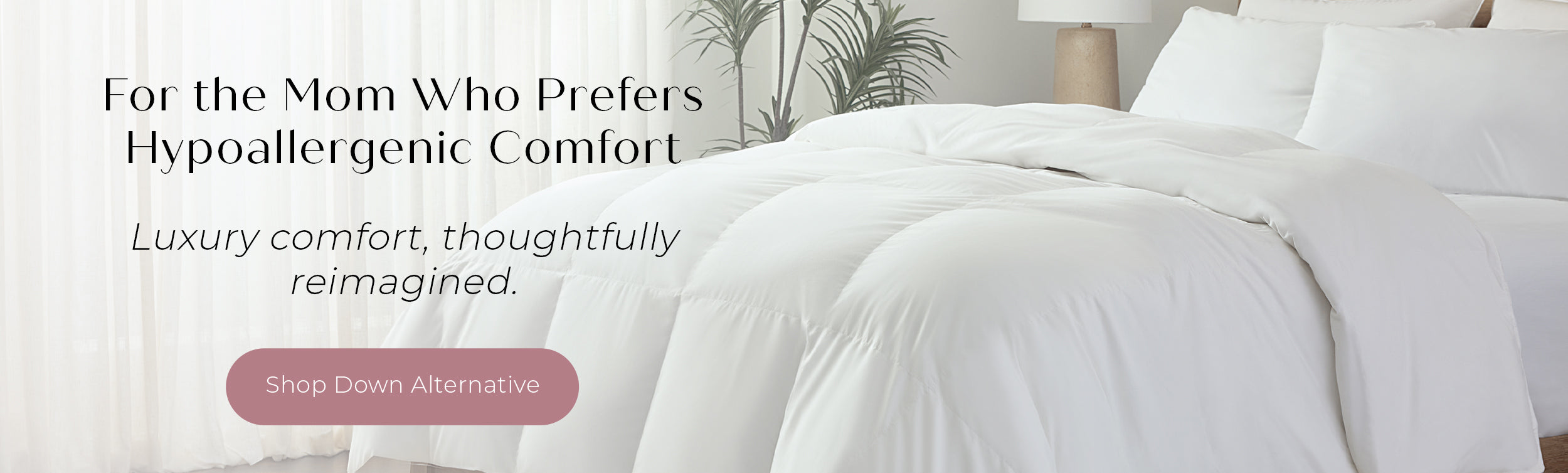 For the Mom Who Prefers Hypoallergenic Comfort. Luxury comfort, thoughtfully reimagines. SHOP DOWN ALTERNATIVE.