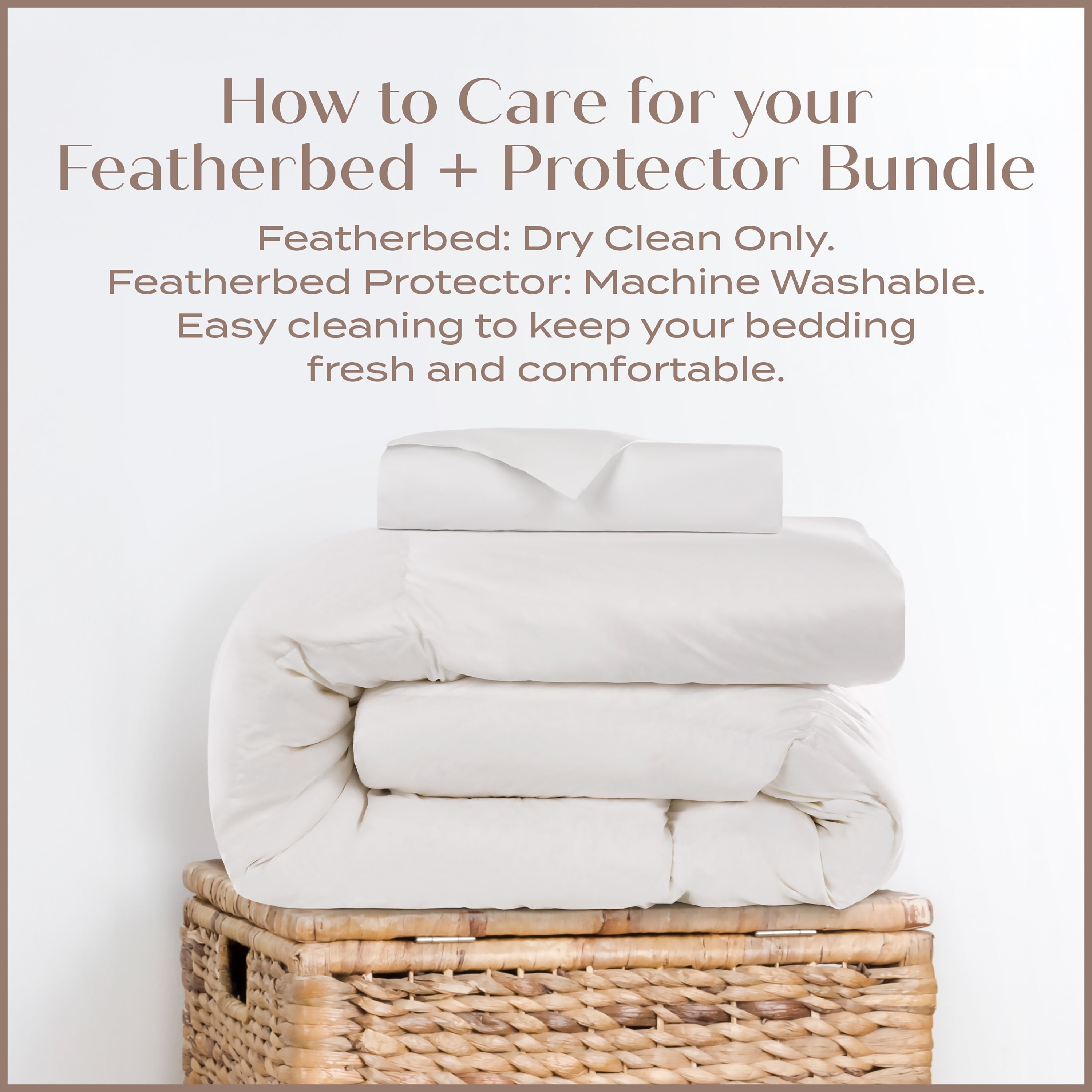 How to Care for your Featherbed and Protector Bundle. Featherbed: Dry clean only. Featherbed Protector: Machine Washable. Easy cleaning to keep your bedding fresh and comfortable.