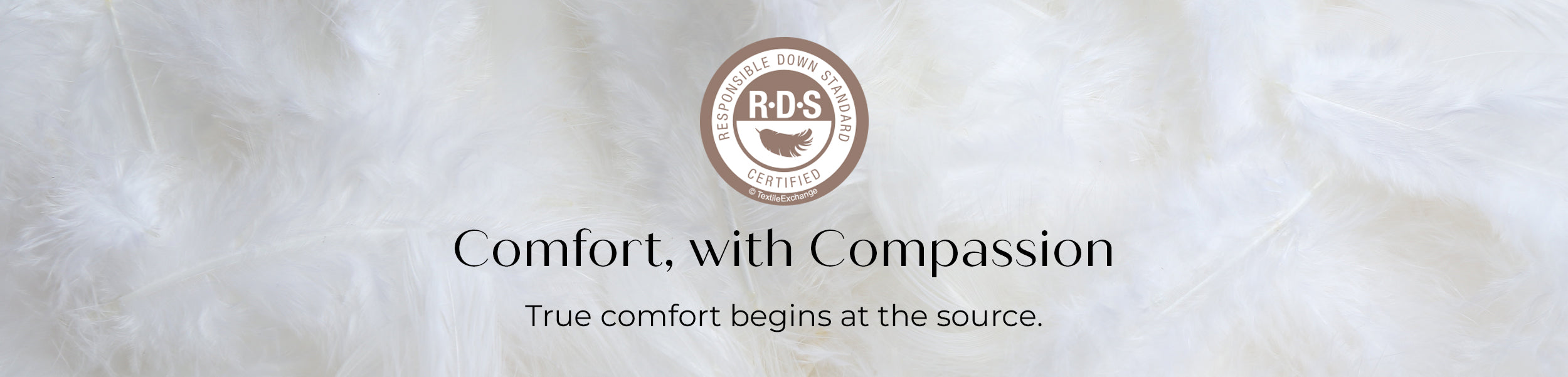 Responsible Down Standard. Comfort with Compassion. True comfort begins at the source.