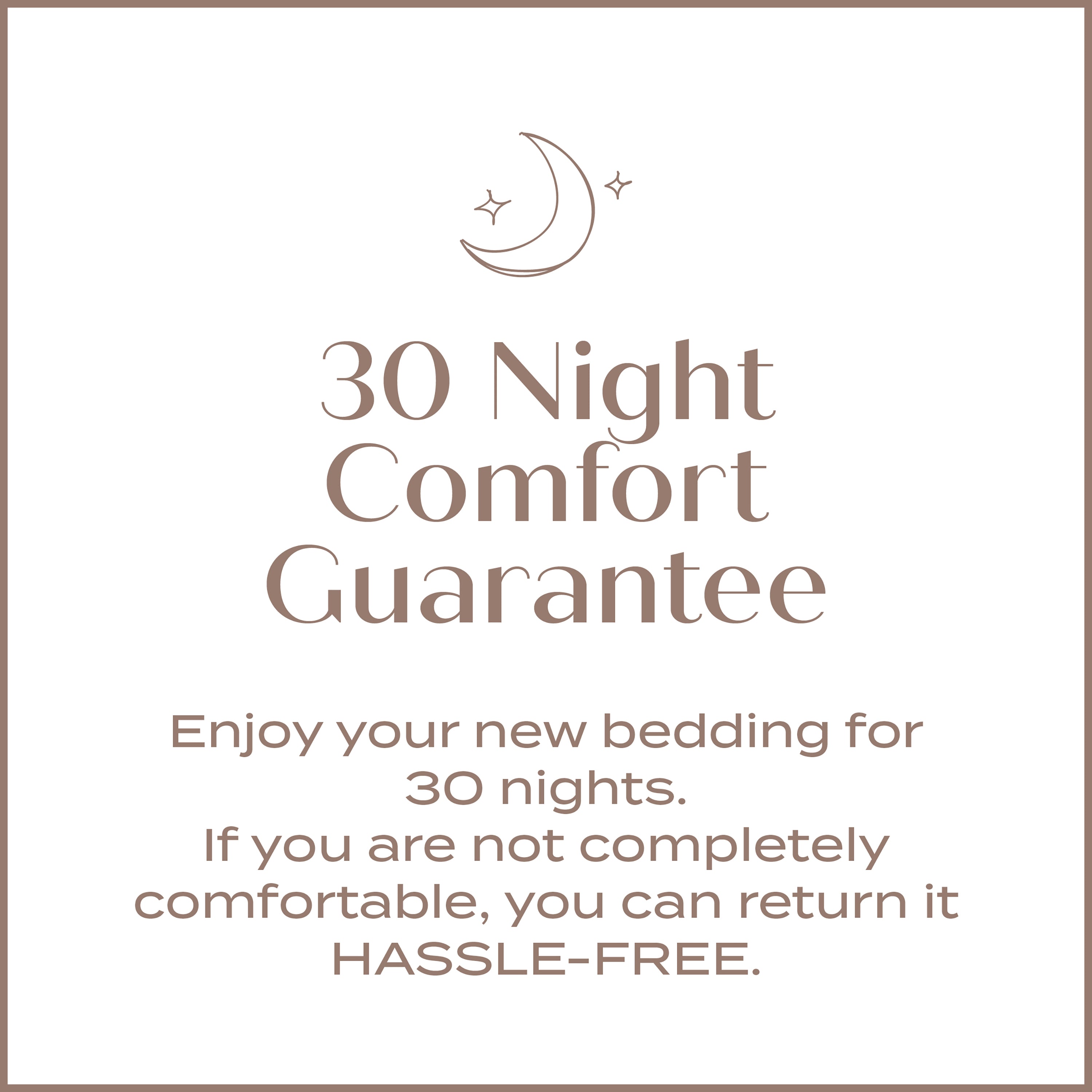 30 Night Comfort Guarantee. Enjoy your new bedding for 30 nights. If you are not completely comfortable, you can return it HASSLE-FREE