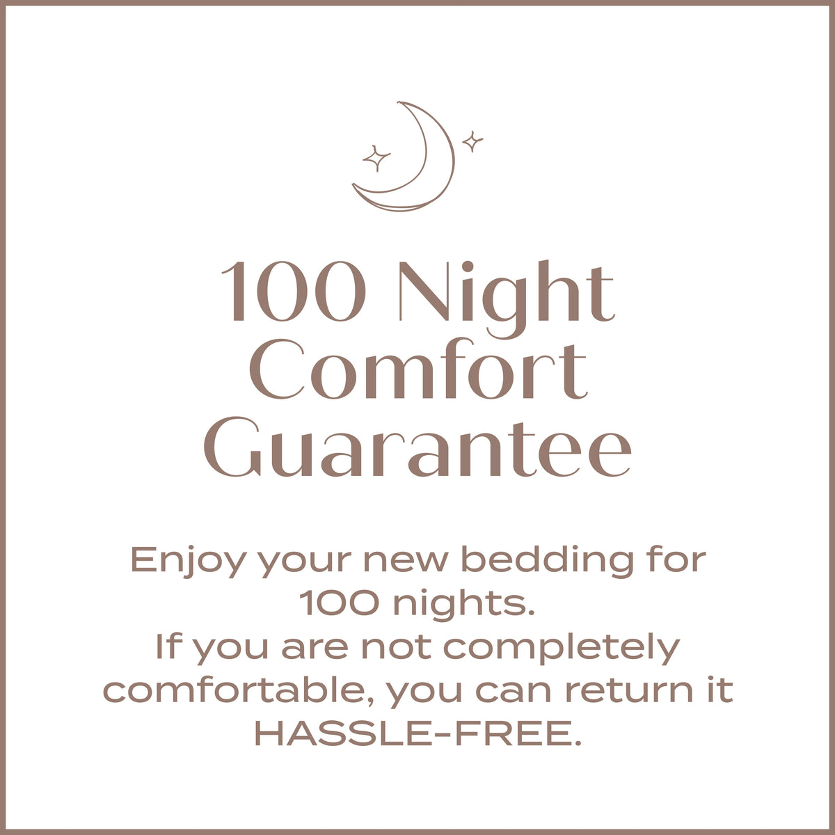 100 Night Comfort Guarantee. Enjoy your new bedding for 100 nights. If you are not completely comfortable, you can return it HASSLE FREE.