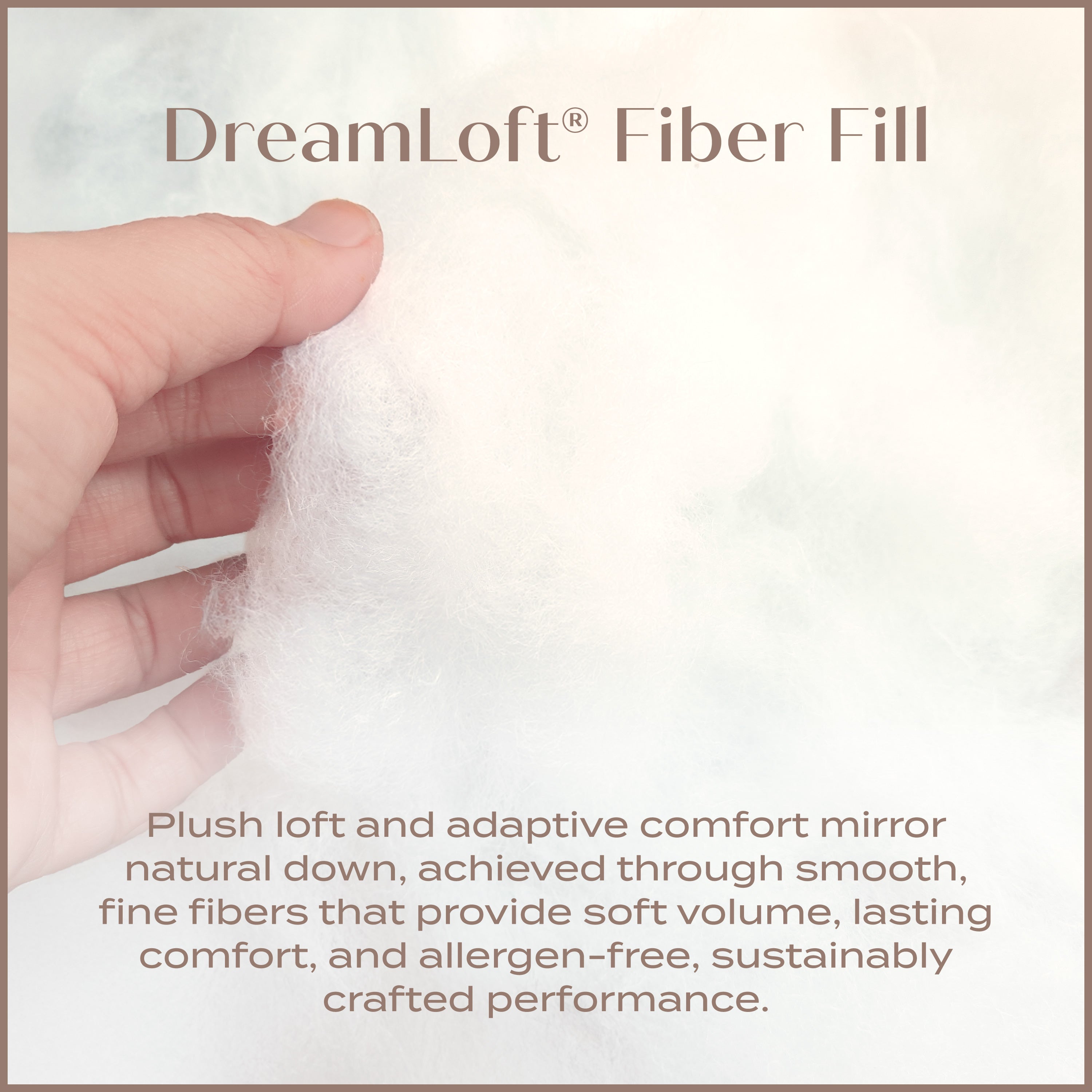 DreamLoft Fiber Fill. Plush Loft and adaptive comfort mirro natural down. Achieved through smooth fine fibers.