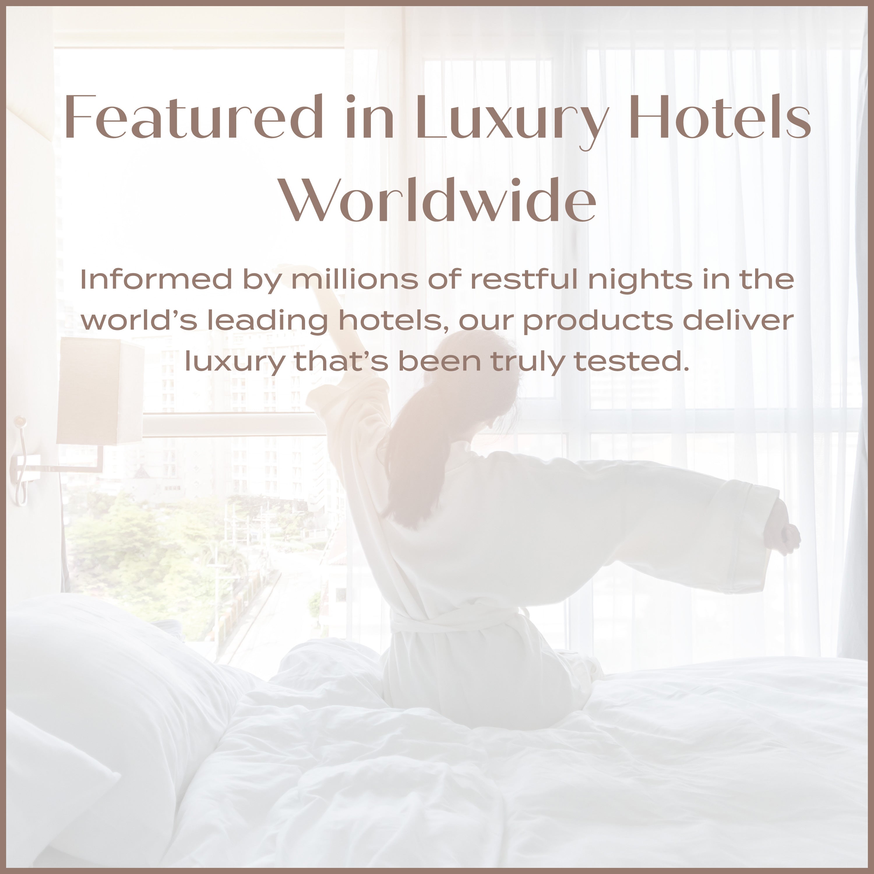 Featured in Luxury Hotels World Wide - Informed by millions of restful nights in the worlds leading hotels and products deliver luxury that's been truly tested.
