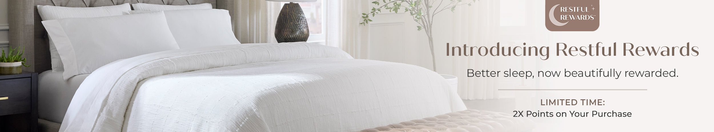 Introducing Restful Rewards. Better sleep, now beautifully rewarded. Limited Time 2X Points on your purchase