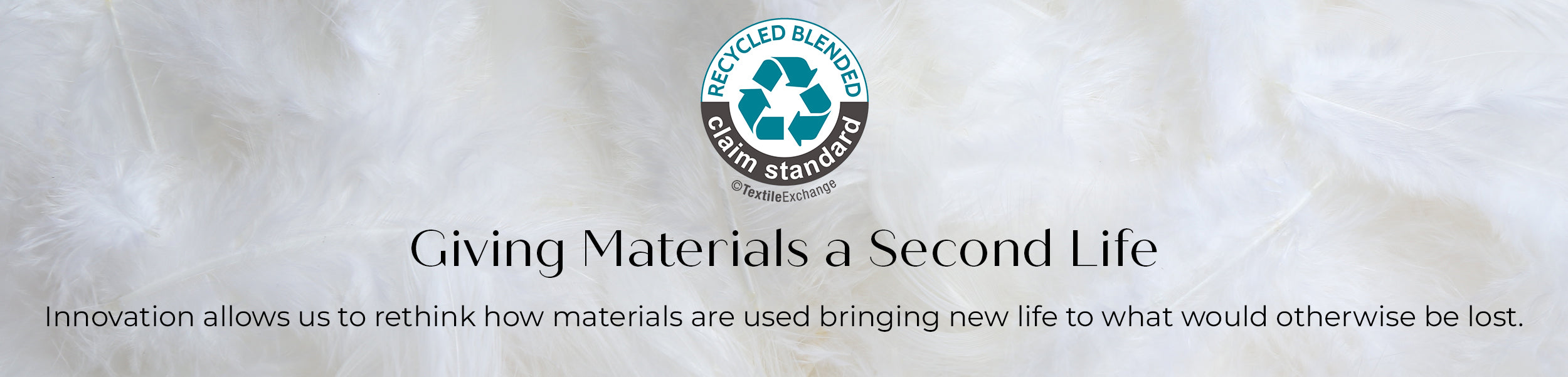 Recycled Blended claim Standard. Giving Materials a Second Life. Innovation allows us to rethink how materials are used bringing new life to what would otherwise be lost. 