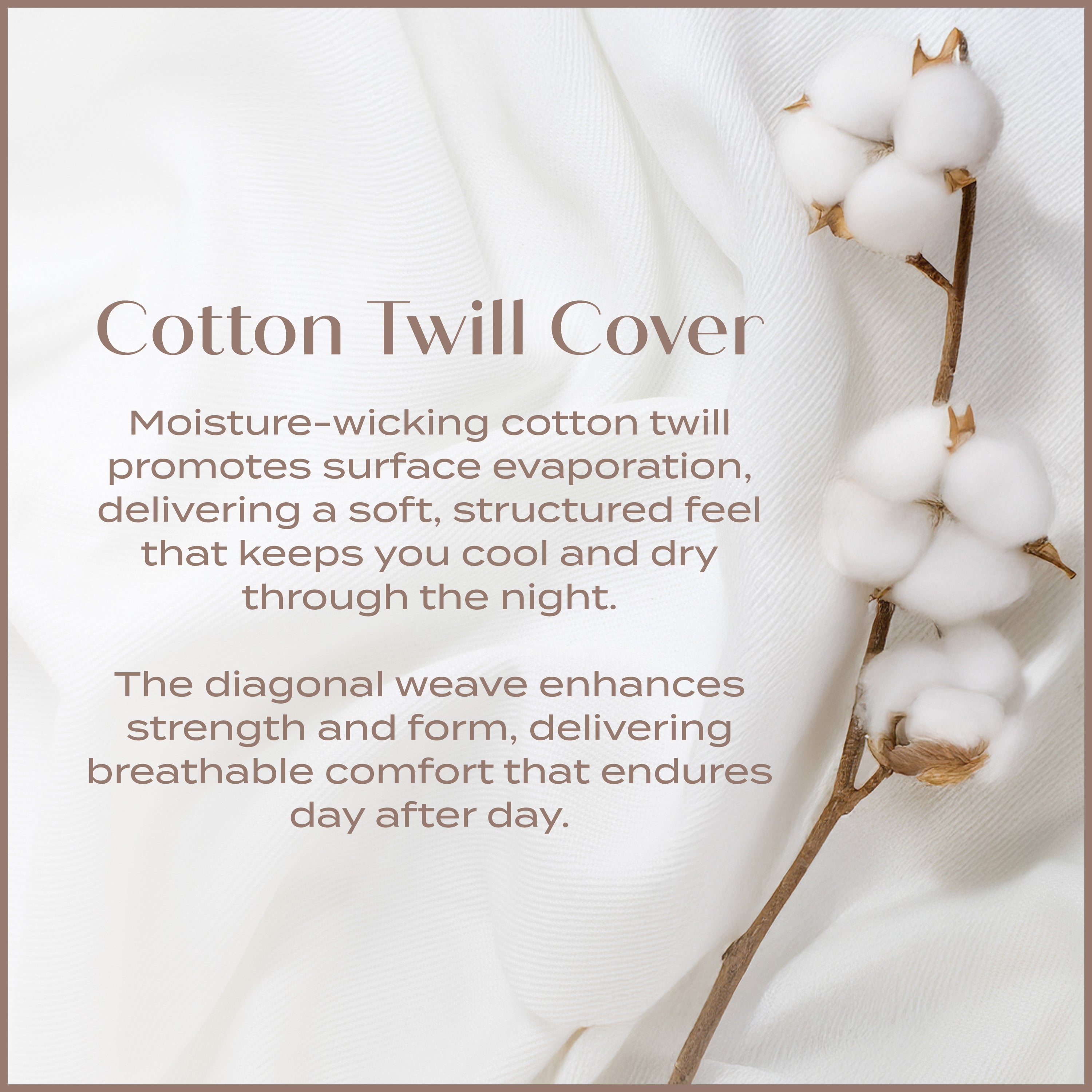 Cotton Twill Cover. Moisture-wicking cotton twill promotes surface evaporation, delivering a soft structured feel that keeps you cool and dry through the night. 